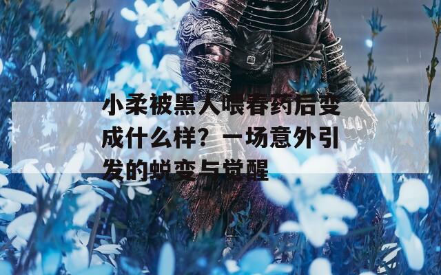 小柔被黑人喂春药后变成什么样？一场意外引发的蜕变与觉醒