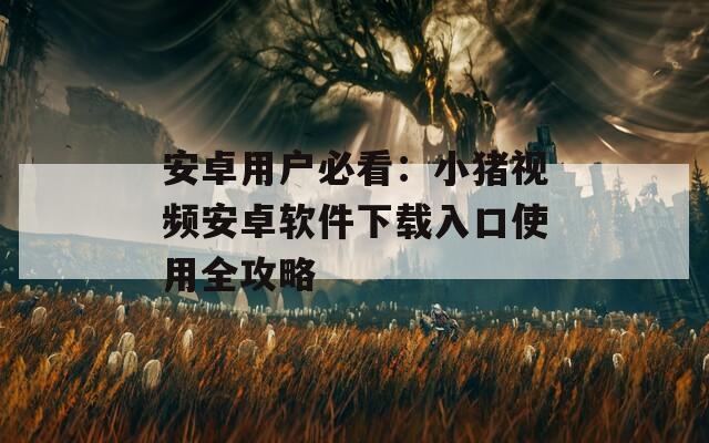 安卓用户必看：小猪视频安卓软件下载入口使用全攻略