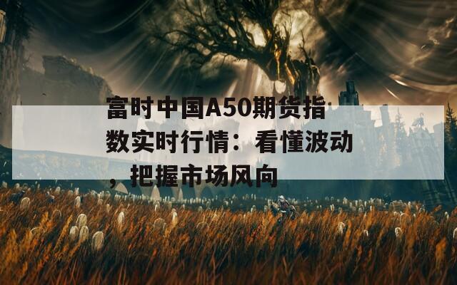 富时中国A50期货指数实时行情：看懂波动，把握市场风向
