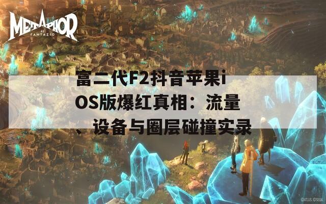 富二代F2抖音苹果iOS版爆红真相：流量、设备与圈层碰撞实录