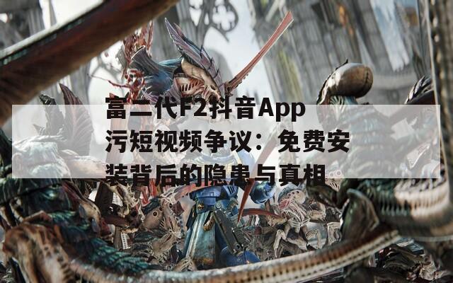 富二代F2抖音App污短视频争议：免费安装背后的隐患与真相