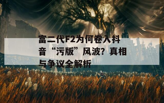 富二代F2为何卷入抖音“污版”风波？真相与争议全解析