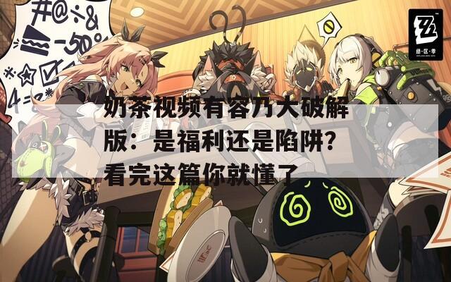 奶茶视频有容乃大破解版：是福利还是陷阱？看完这篇你就懂了