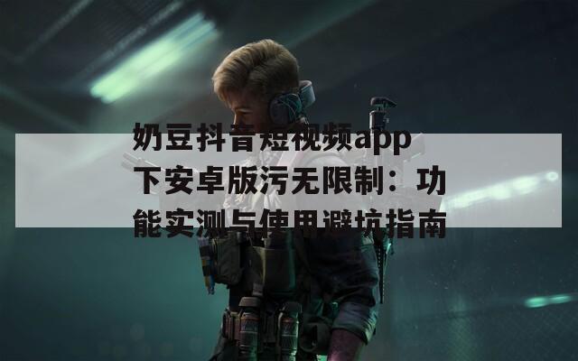 奶豆抖音短视频app下安卓版污无限制：功能实测与使用避坑指南