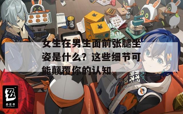 女生在男生面前张腿坐姿是什么？这些细节可能颠覆你的认知