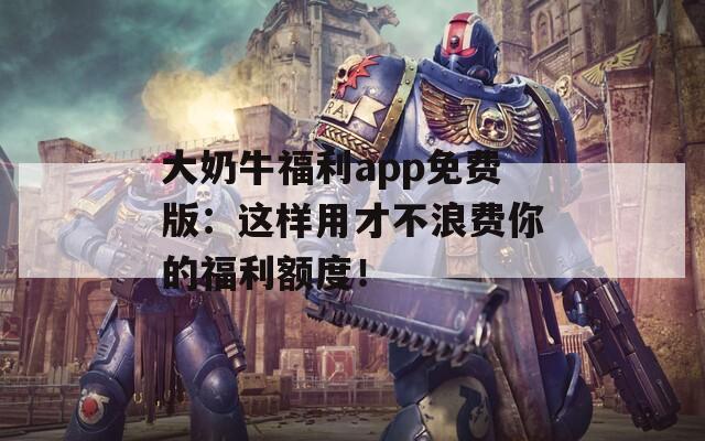 大奶牛福利app免费版：这样用才不浪费你的福利额度！