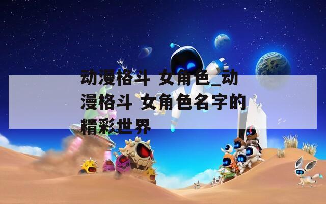 动漫格斗 女角色_动漫格斗 女角色名字的精彩世界