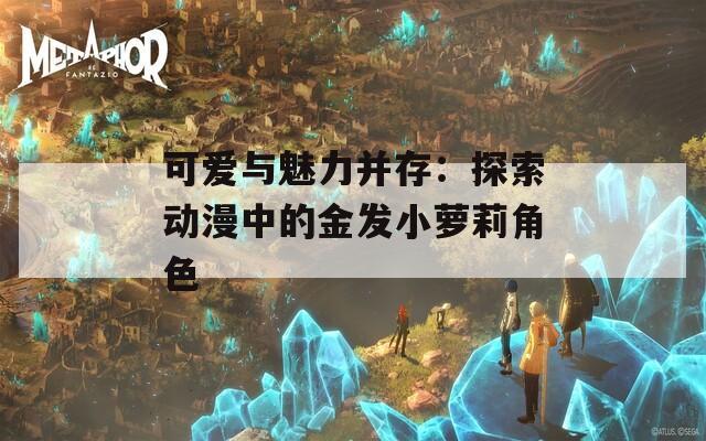可爱与魅力并存：探索动漫中的金发小萝莉角色