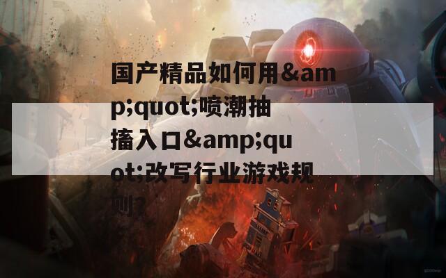 国产精品如何用&amp;quot;喷潮抽搐入口&amp;quot;改写行业游戏规则？  第1张