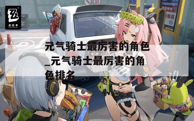 元气骑士最厉害的角色_元气骑士最厉害的角色排名