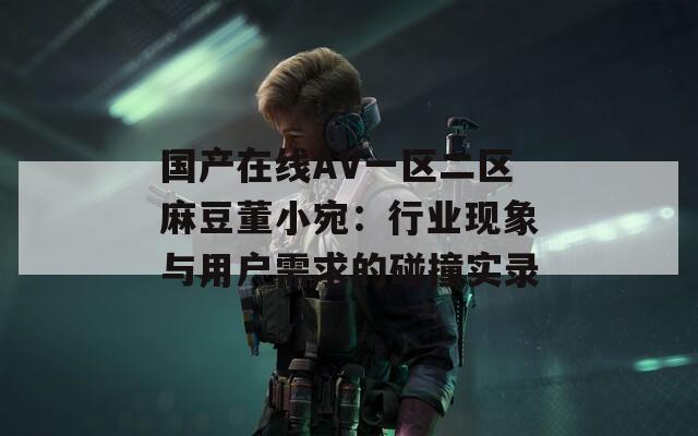 国产在线AV一区二区麻豆董小宛：行业现象与用户需求的碰撞实录