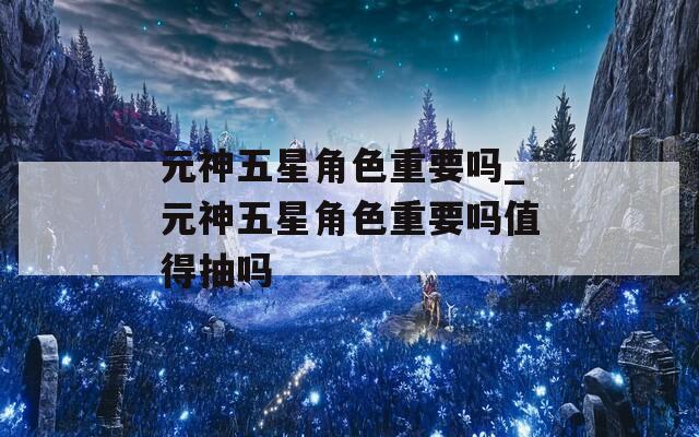 元神五星角色重要吗_元神五星角色重要吗值得抽吗