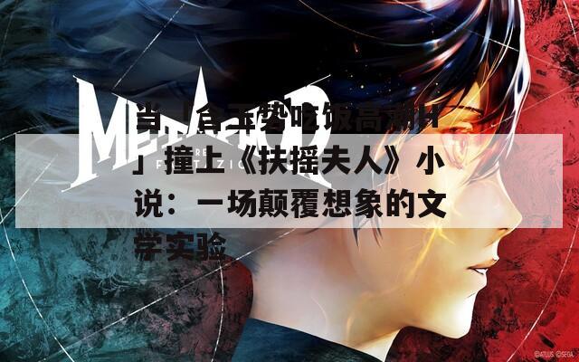 当「含玉势吃饭高潮H」撞上《扶摇夫人》小说：一场颠覆想象的文学实验