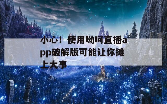 小心！使用呦呵直播app破解版可能让你摊上大事
