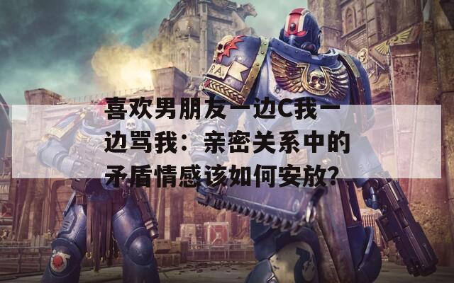 喜欢男朋友一边C我一边骂我：亲密关系中的矛盾情感该如何安放？