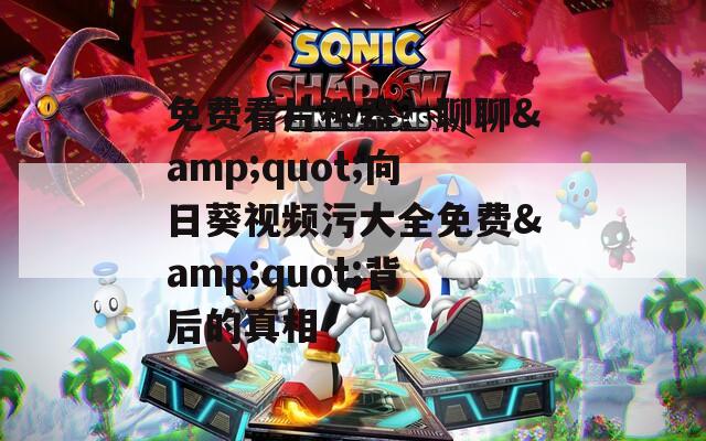 免费看片神器？聊聊&amp;quot;向日葵视频污大全免费&amp;quot;背后的真相