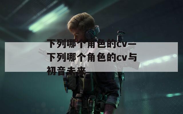 下列哪个角色的cv—下列哪个角色的cv与初音未来