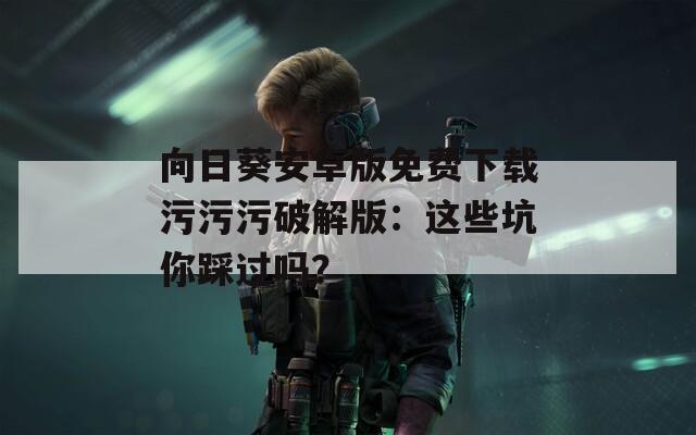 向日葵安卓版免费下载污污污破解版：这些坑你踩过吗？