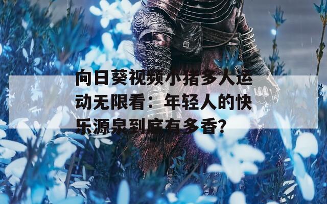 向日葵视频小猪多人运动无限看：年轻人的快乐源泉到底有多香？