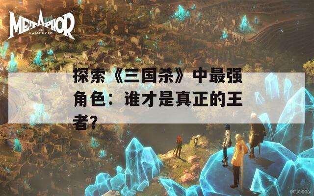 探索《三国杀》中最强角色：谁才是真正的王者？
