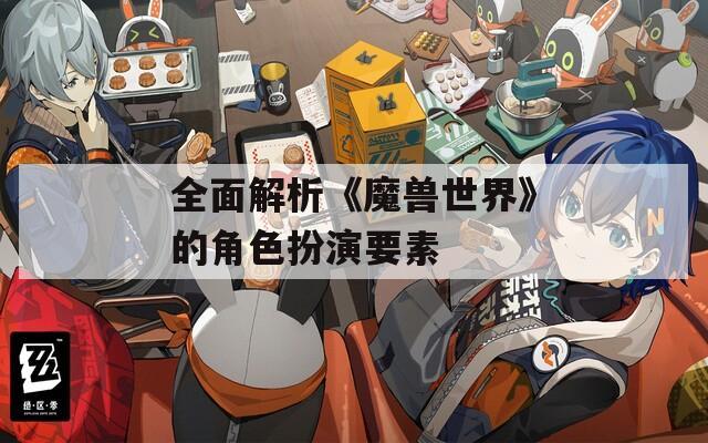 全面解析《魔兽世界》的角色扮演要素