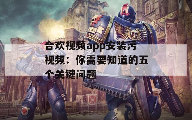 合欢视频app安装污视频：你需要知道的五个关键问题