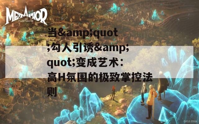 当&amp;quot;勾人引诱&amp;quot;变成艺术：高H氛围的极致掌控法则