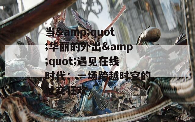 当&amp;quot;华丽的外出&amp;quot;遇见在线时代：一场跨越时空的社交狂欢