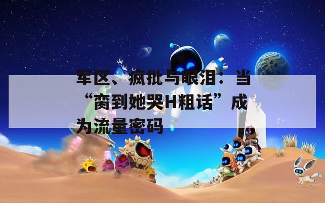 军区、疯批与眼泪：当“脔到她哭H粗话”成为流量密码
