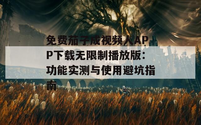 免费茄子成视频人APP下载无限制播放版：功能实测与使用避坑指南
