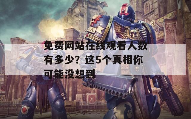 免费网站在线观看人数有多少？这5个真相你可能没想到