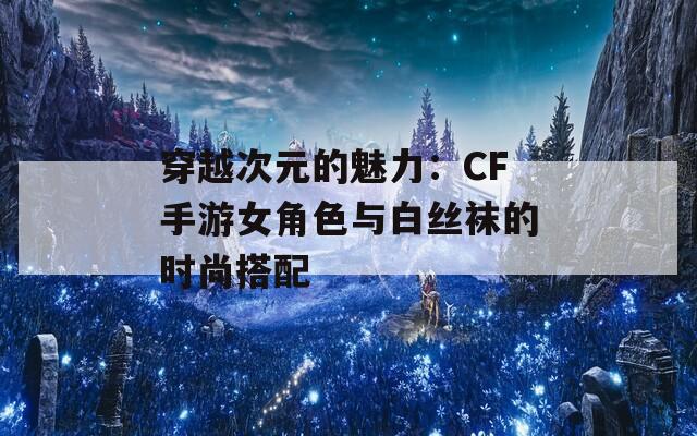穿越次元的魅力：CF手游女角色与白丝袜的时尚搭配
