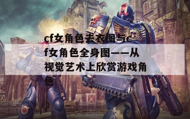 cf女角色去衣图与cf女角色全身图——从视觉艺术上欣赏游戏角色