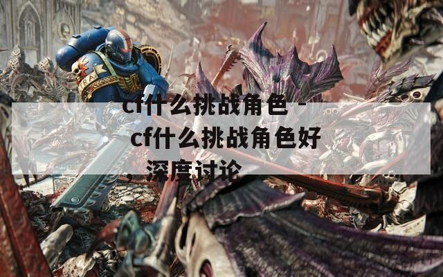 cf什么挑战角色 - cf什么挑战角色好，深度讨论