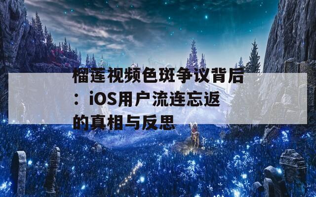 榴莲视频色斑争议背后：iOS用户流连忘返的真相与反思