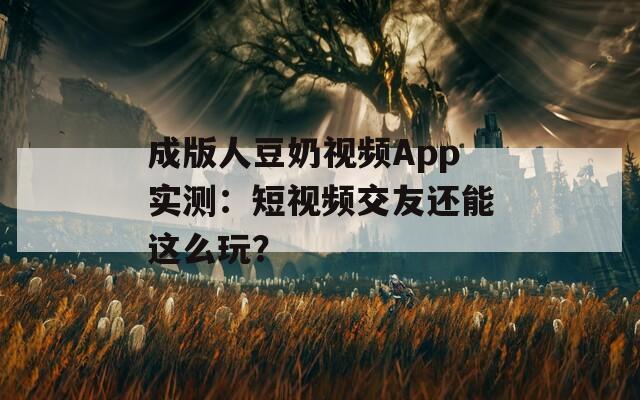 成版人豆奶视频App实测：短视频交友还能这么玩？