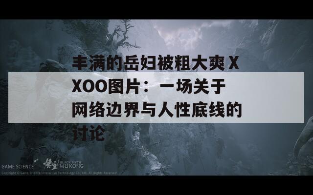 丰满的岳妇被粗大爽ⅩXOO图片：一场关于网络边界与人性底线的讨论