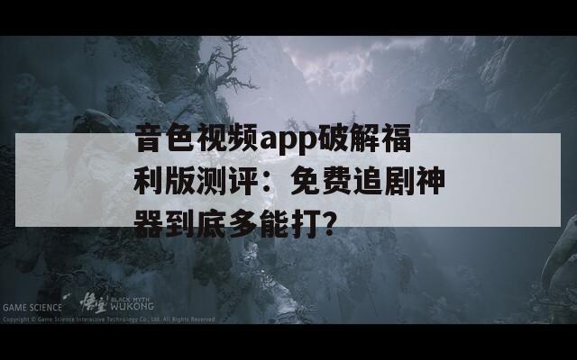 音色视频app破解福利版测评：免费追剧神器到底多能打？