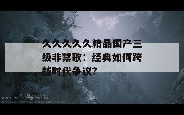 久久久久久精品国产三级非禁歌：经典如何跨越时代争议？