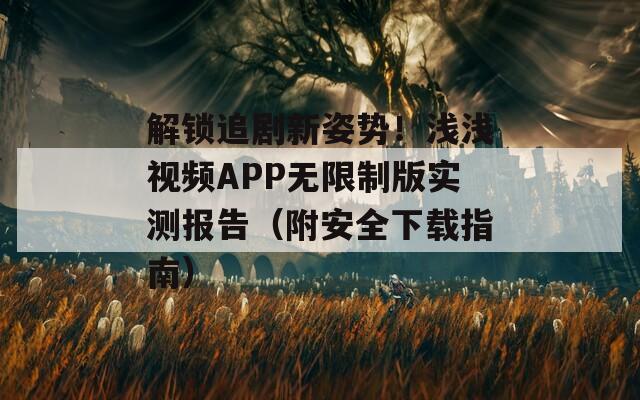 解锁追剧新姿势！浅浅视频APP无限制版实测报告（附安全下载指南）