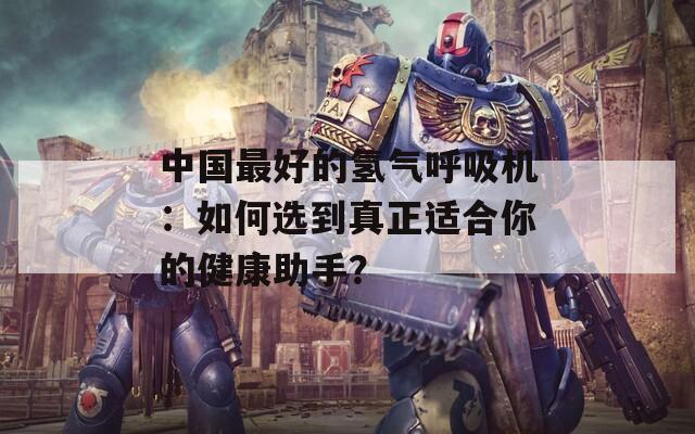 中国最好的氢气呼吸机：如何选到真正适合你的健康助手？