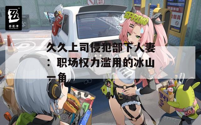 久久上司侵犯部下人妻：职场权力滥用的冰山一角