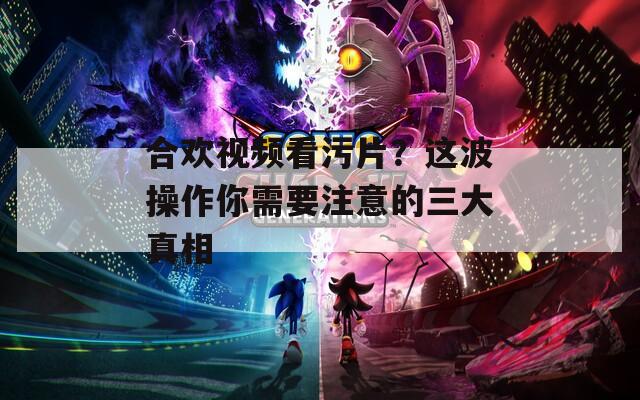 合欢视频看污片？这波操作你需要注意的三大真相
