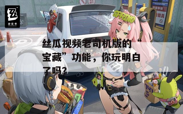 丝瓜视频老司机版的“宝藏”功能，你玩明白了吗？