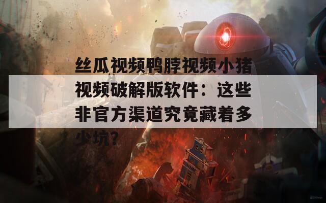丝瓜视频鸭脖视频小猪视频破解版软件：这些非官方渠道究竟藏着多少坑？