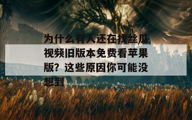 为什么有人还在找丝瓜视频旧版本免费看苹果版？这些原因你可能没想到